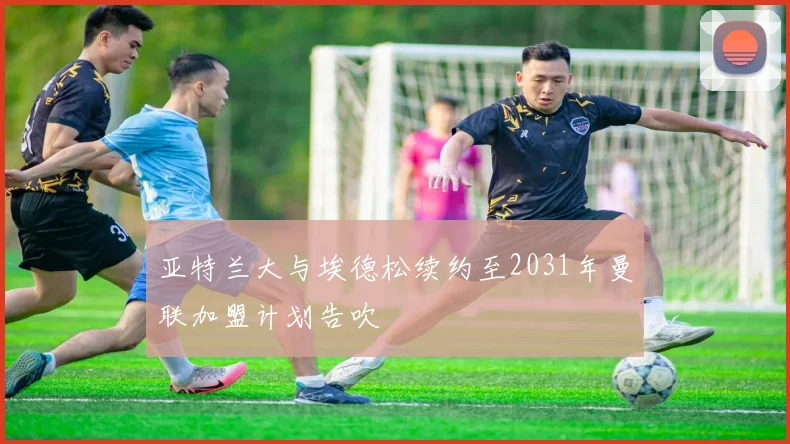 亚特兰大与埃德松续约至2031年曼联加盟计划告吹