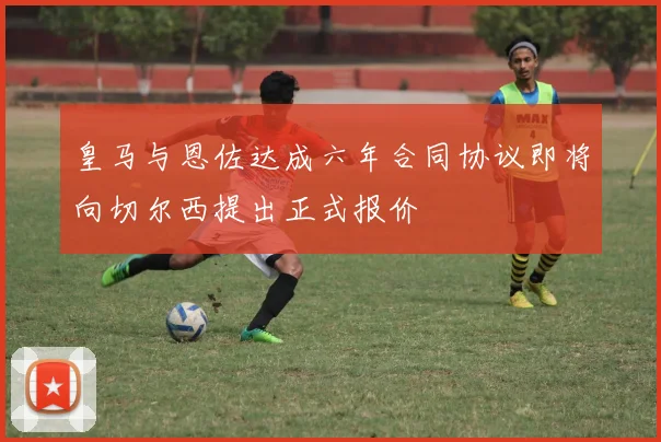 皇马与恩佐达成六年合同协议即将向切尔西提出正式报价
