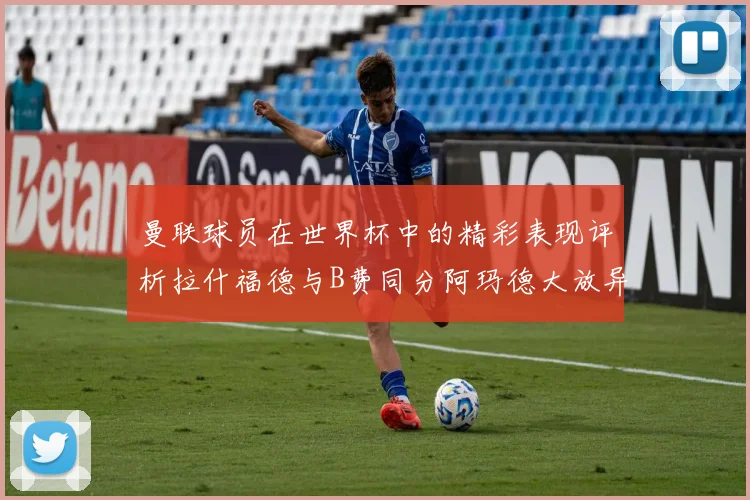 曼联球员在世界杯中的精彩表现评析拉什福德与B费同分阿玛德大放异彩