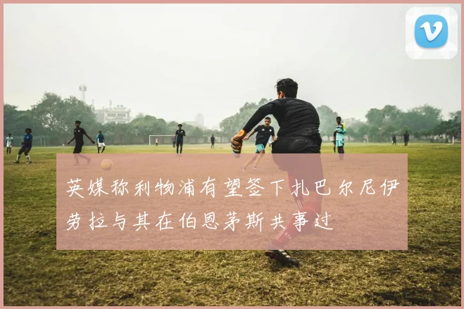英媒称利物浦有望签下扎巴尔尼伊劳拉与其在伯恩茅斯共事过