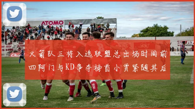 火箭队三将入选联盟总出场时间前四阿门与KD争夺榜首小贾紧随其后