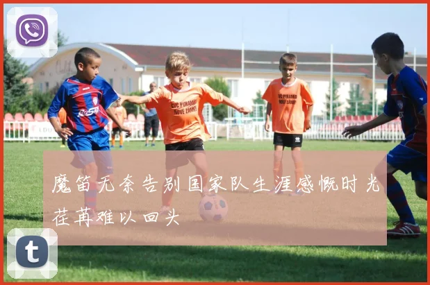 魔笛无奈告别国家队生涯感慨时光荏苒难以回头