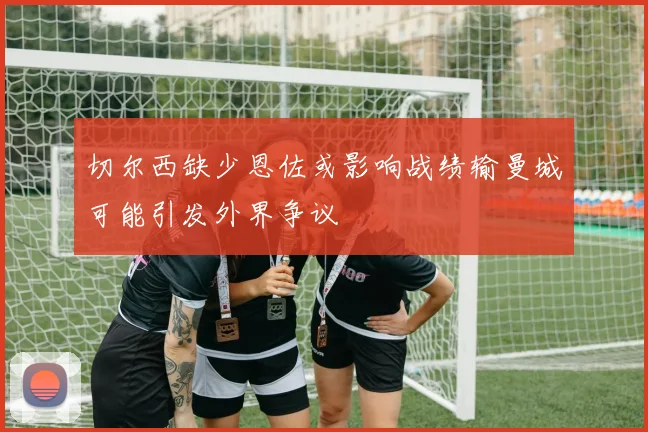 切尔西缺少恩佐或影响战绩输曼城可能引发外界争议