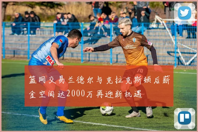 篮网交易兰德尔与克拉克斯顿后薪金空间达2000万再迎新机遇