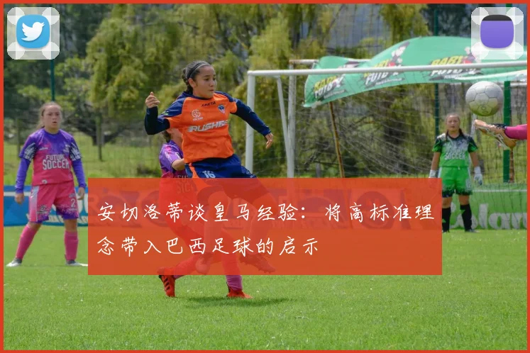 安切洛蒂谈皇马经验：将高标准理念带入巴西足球的启示
