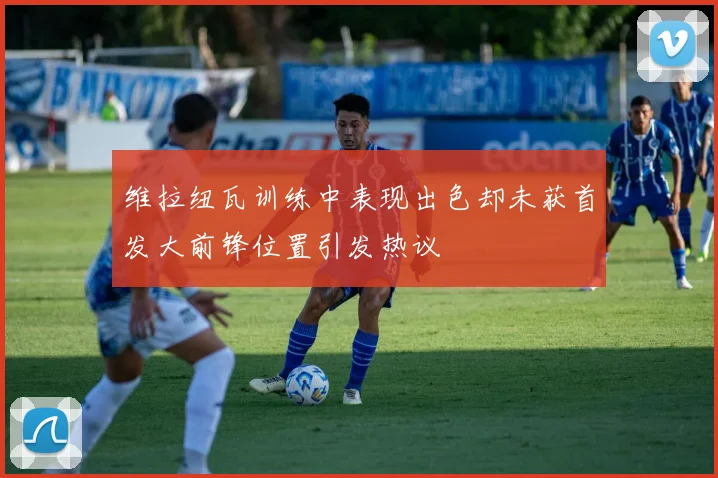 维拉纽瓦训练中表现出色却未获首发大前锋位置引发热议