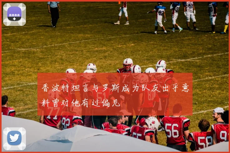 香波特坦言与罗斯成为队友出乎意料曾对他有过偏见