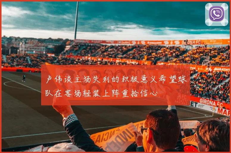 卢伟谈主场失利的积极意义希望球队在客场轻装上阵重拾信心