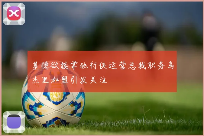 基德欲接掌独行侠运营总裁职务乌杰里加盟引发关注
