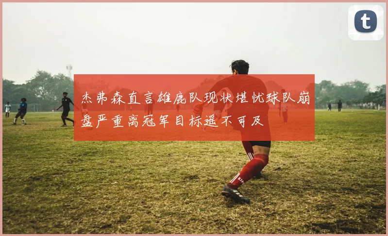 杰弗森直言雄鹿队现状堪忧球队崩盘严重离冠军目标遥不可及