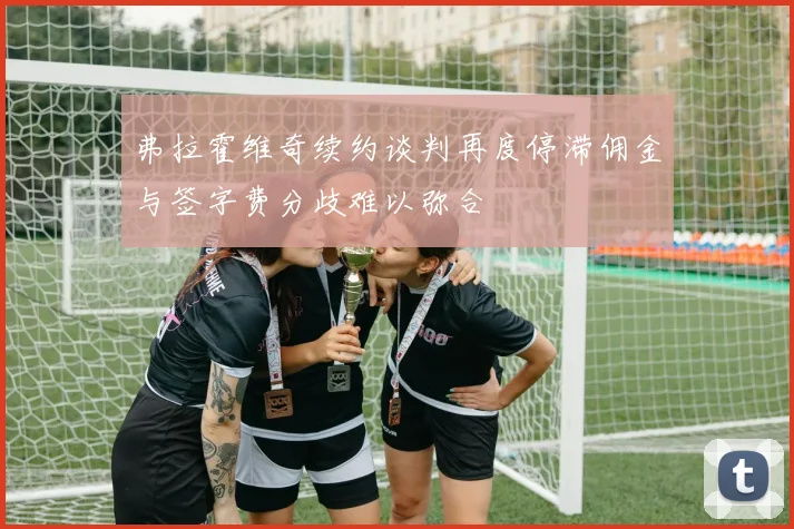 弗拉霍维奇续约谈判再度停滞佣金与签字费分歧难以弥合