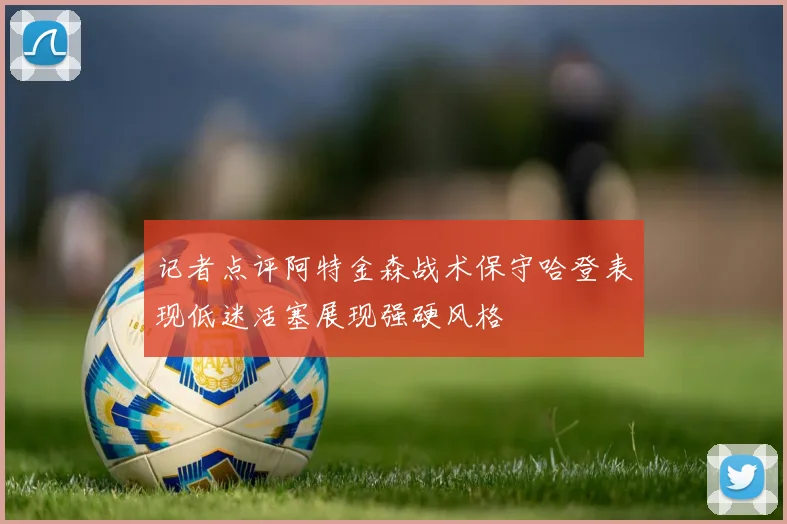 记者点评阿特金森战术保守哈登表现低迷活塞展现强硬风格