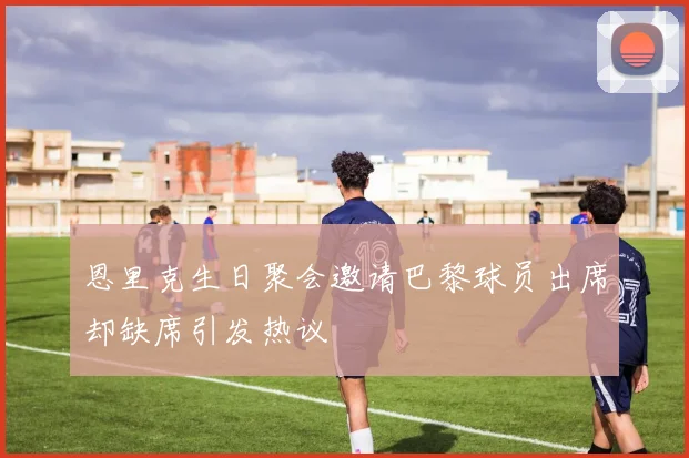 恩里克生日聚会邀请巴黎球员出席却缺席引发热议