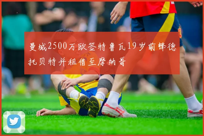 曼城2500万欧签特鲁瓦19岁前锋德托贝特并租借至摩纳哥