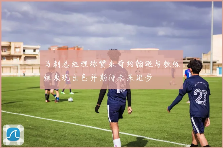 马刺总经理称赞米奇约翰逊与教练组表现出色并期待未来进步