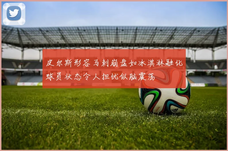 皮尔斯形容马刺崩盘如冰淇淋融化球员状态令人担忧似脑震荡