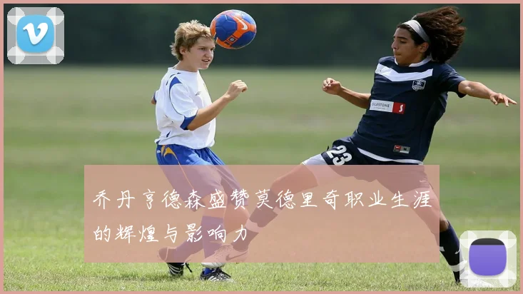 乔丹亨德森盛赞莫德里奇职业生涯的辉煌与影响力