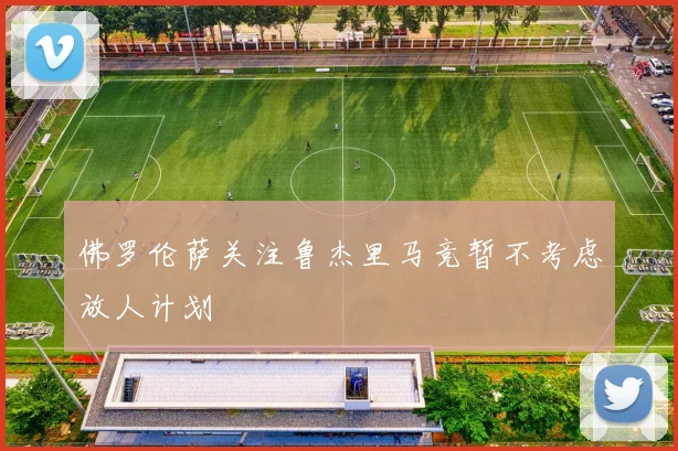 佛罗伦萨关注鲁杰里马竞暂不考虑放人计划