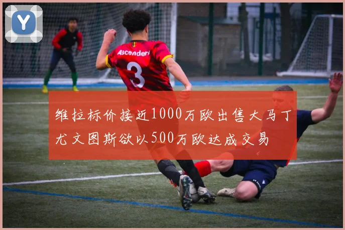 维拉标价接近1000万欧出售大马丁尤文图斯欲以500万欧达成交易