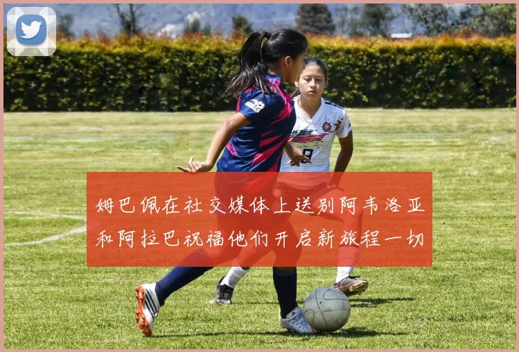 姆巴佩在社交媒体上送别阿韦洛亚和阿拉巴祝福他们开启新旅程一切顺利