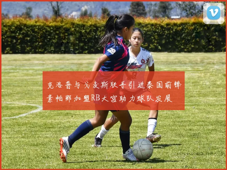 克洛普与戈麦斯联手引进泰国前锋素帕那加盟RB大宫助力球队发展