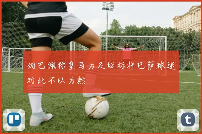 姆巴佩称皇马为足坛标杆巴萨球迷对此不以为然
