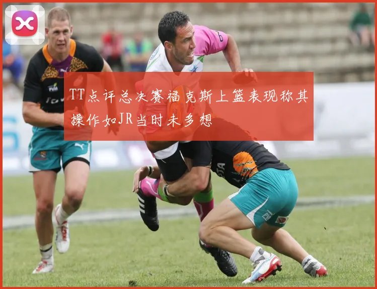 TT点评总决赛福克斯上篮表现称其操作如JR当时未多想